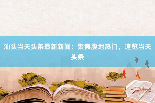 汕头当天头条最新新闻：聚焦腹地热门，速览当天头条
