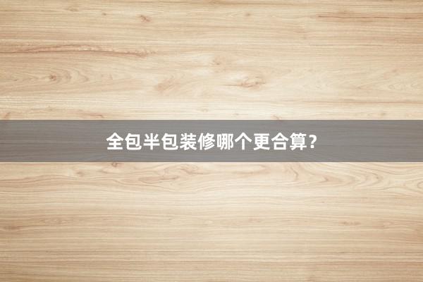 全包半包装修哪个更合算？