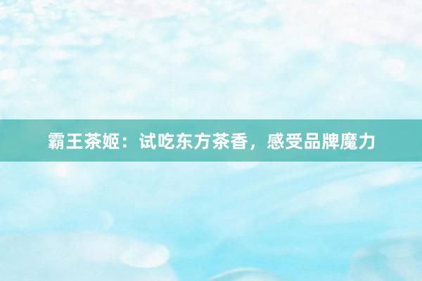 霸王茶姬：试吃东方茶香，感受品牌魔力