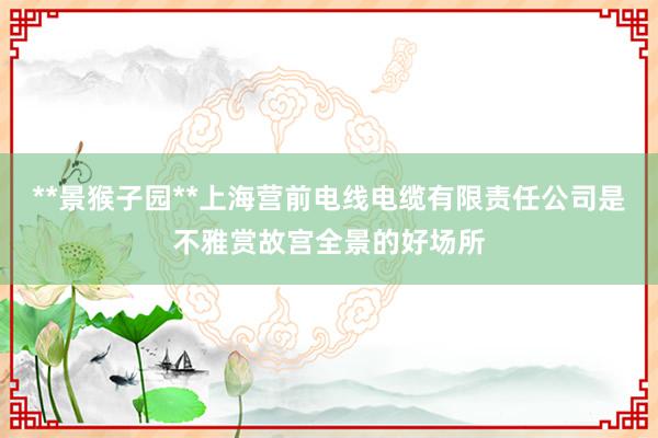 **景猴子园**上海营前电线电缆有限责任公司是不雅赏故宫全景的好场所