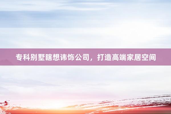 专科别墅瞎想讳饰公司，打造高端家居空间